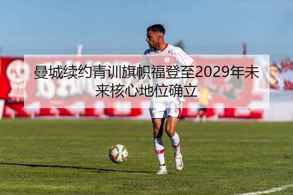 曼城续约青训旗帜福登至2029年未来核心地位确立